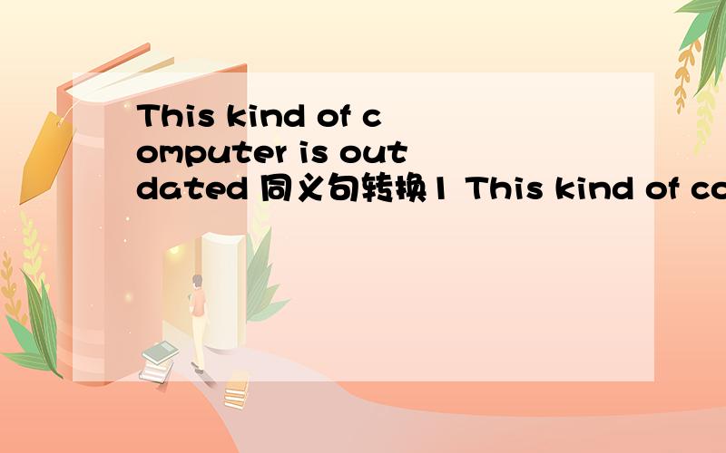 This kind of computer is outdated 同义句转换1 This kind of computer is ____2 This kind of computer is ____