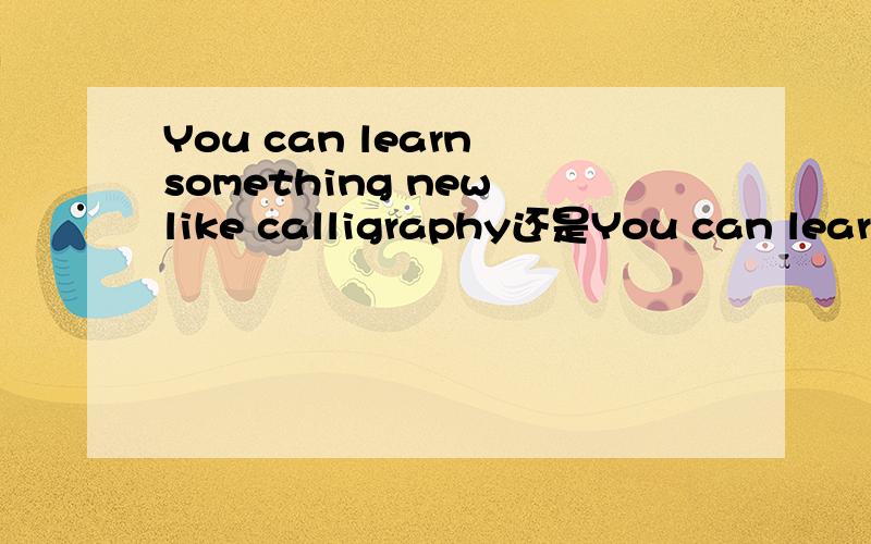 You can learn something new like calligraphy还是You can learn something special like calligraphy?