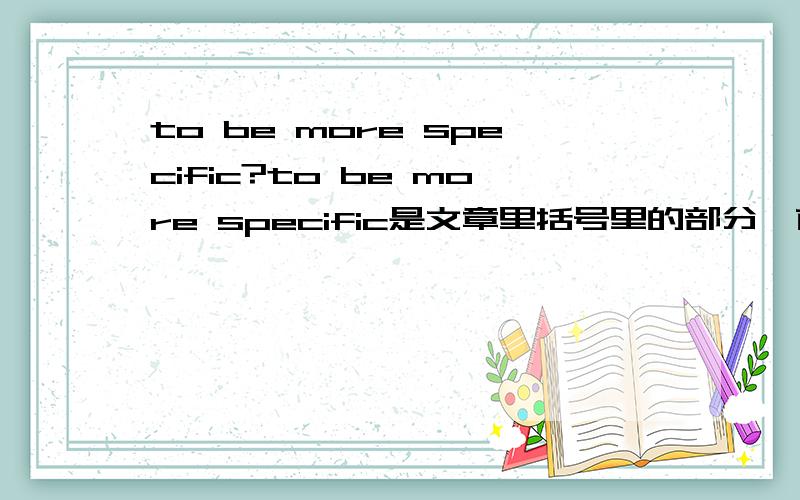 to be more specific?to be more specific是文章里括号里的部分,前面是个名词,即(名词(物),to be more specific),怎么翻译阿?