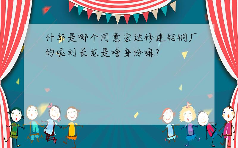 什邡是哪个同意宏达修建钼铜厂的呢刘长龙是啥身份嘛?