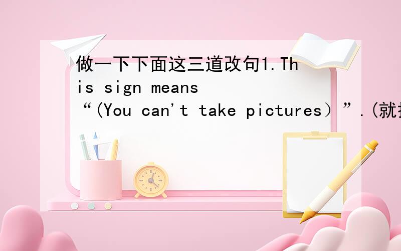 做一下下面这三道改句1.This sign means “(You can't take pictures）”.(就括号部分提问)What ______ this sign ______?2.Their father has got (a hundred yuan).(就括号部分提问)_______ ________ money has their father got?3.The pup