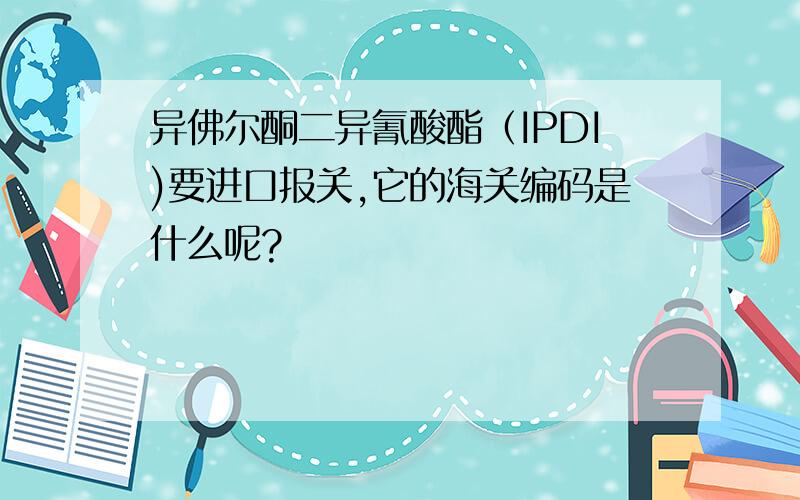 异佛尔酮二异氰酸酯（IPDI)要进口报关,它的海关编码是什么呢?