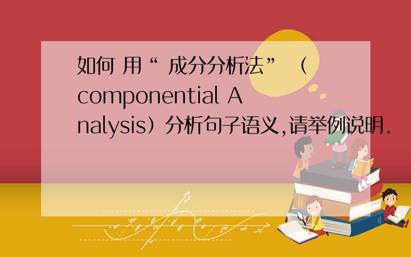 如何 用“ 成分分析法” （componential Analysis）分析句子语义,请举例说明.