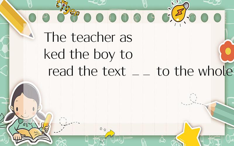 The teacher asked the boy to read the text __ to the whole class.A.loud B.aloud C.loudly D.loudness这道题我选的是C,一中老师选的是B,答案选的是A,这道题究竟应该选什么?为什么?B,C的区别,