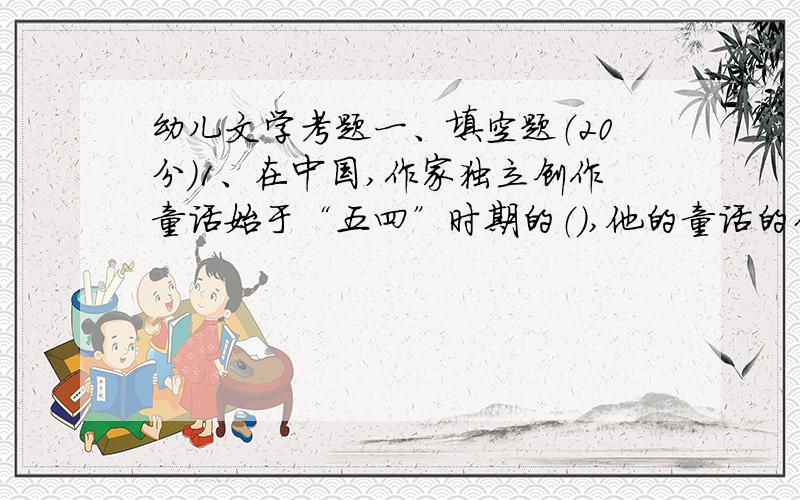 幼儿文学考题一、填空题（20分）1、在中国,作家独立创作童话始于“五四”时期的（）,他的童话的代表作是（）.2、按童话的人物形象分,可分为（）、（）和（）童话.3、幼儿童话最基本的