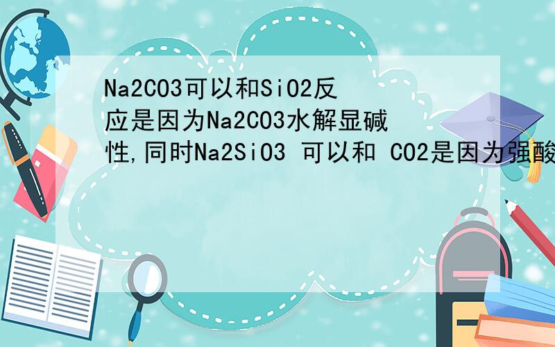 Na2CO3可以和SiO2反应是因为Na2CO3水解显碱性,同时Na2SiO3 可以和 CO2是因为强酸和弱酸反应、、这两个反应不是可逆反应是不是因为SiO2不可以直接溶解到水中?