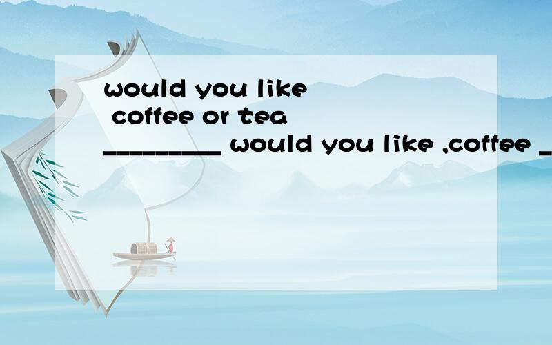 would you like coffee or tea_________ would you like ,coffee _________ tea?