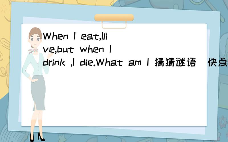 When I eat,Ilive,but when I drink ,I die.What am I 猜猜谜语．快点．