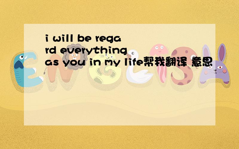 i will be regard everything as you in my life帮我翻译 意思