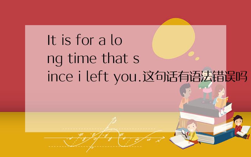 It is for a long time that since i left you.这句话有语法错误吗