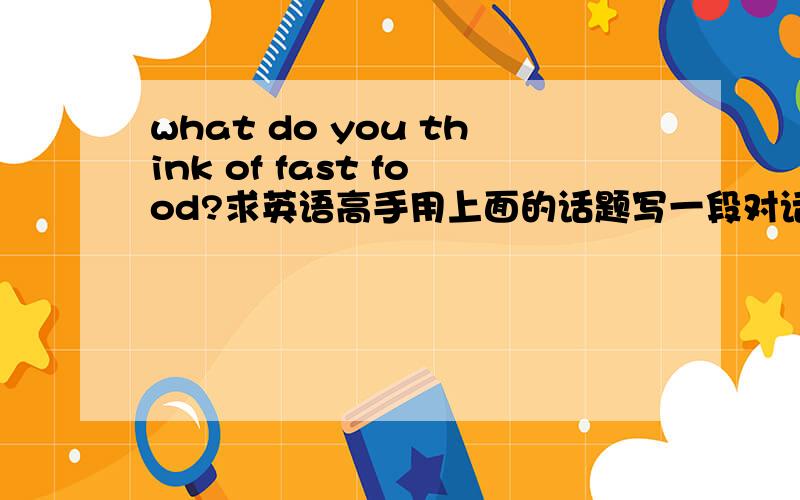 what do you think of fast food?求英语高手用上面的话题写一段对话3分钟左右