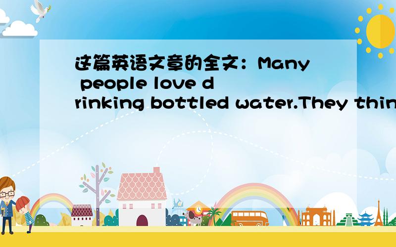 这篇英语文章的全文：Many people love drinking bottled water.They think that it is better to drink..