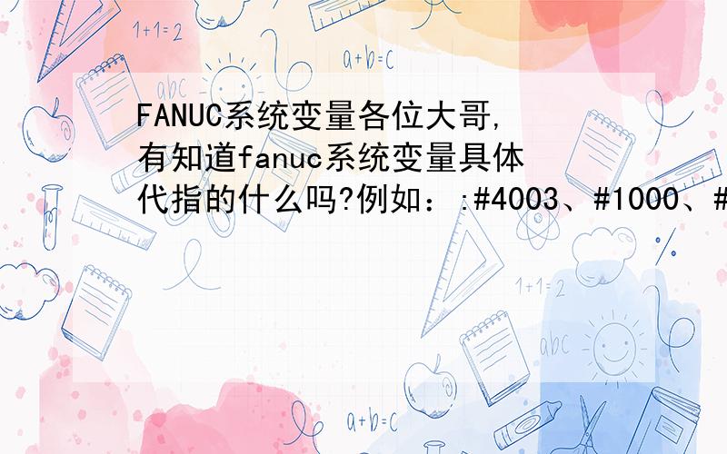 FANUC系统变量各位大哥,有知道fanuc系统变量具体代指的什么吗?例如：:#4003、#1000、#5001等等  越具体越好,谢谢了!