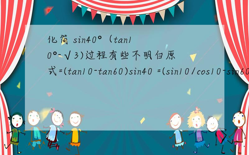 化简 sin40°（tan10°-√3)过程有些不明白原式=(tan10-tan60)sin40 =(sin10/cos10-sin60/cos60)sin40 =sin40(sin10cos60-cos10sin60)/(cos10cos60) =sin40*sin(10-60)/(sin80sin30)) =-sin40*sin50/(sin80sin30)) =-sin40cos40/(2sis40cos40sin30) =-1/(2