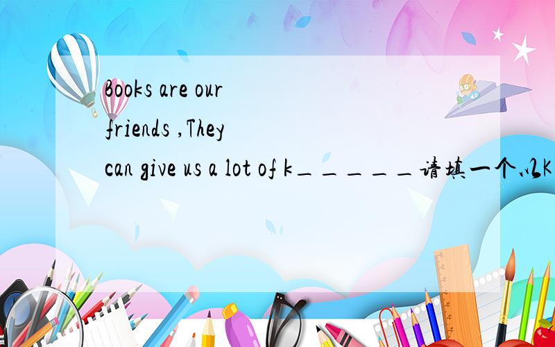 Books are our friends ,They can give us a lot of k_____请填一个以K开头的单词
