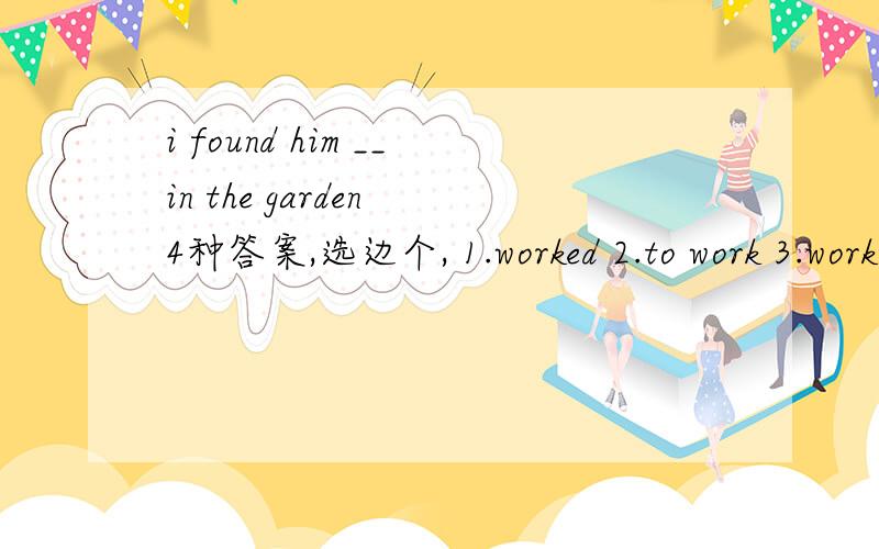 i found him __in the garden 4种答案,选边个, 1.worked 2.to work 3.working4.works