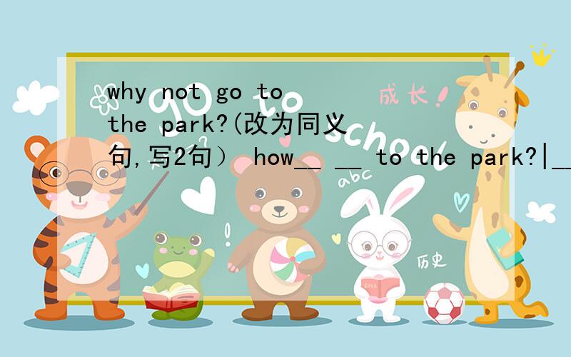 why not go to the park?(改为同义句,写2句） how__ __ to the park?|____go to the park.