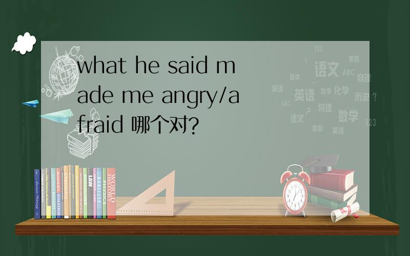 what he said made me angry/afraid 哪个对?