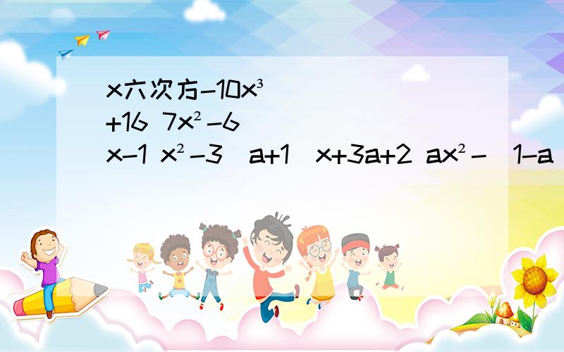 x六次方-10x³+16 7x²-6x-1 x²-3(a+1)x+3a+2 ax²-(1-a)x-1x六次方-10x³+167x²-6x-1x²-3(a+1)x+3a+2ax²-(1-a)x-1
