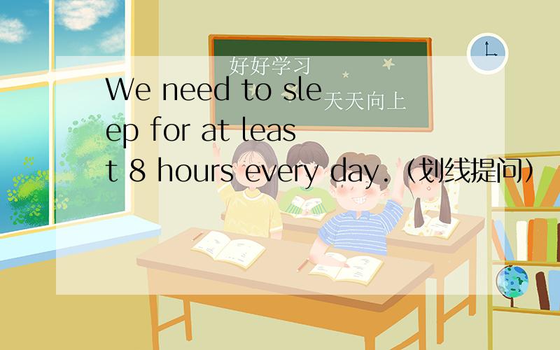 We need to sleep for at least 8 hours every day.（划线提问） ___ ___ ___we ___ to sleep every day?