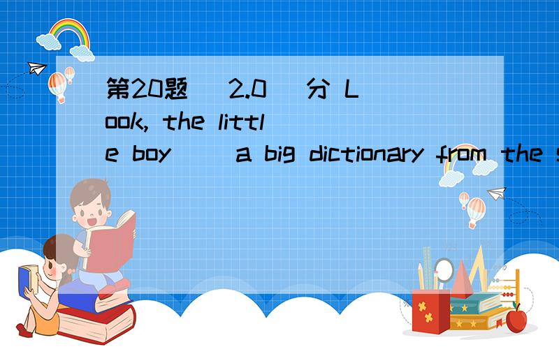 第20题 (2.0) 分 Look, the little boy（ ）a big dictionary from the shelf. A、is taking down B、is t第20题 (2.0) 分 Look, the little boy（ ）a big dictionary from the shelf.  A、is taking down  B、is taking out  C、is taking up  D、is