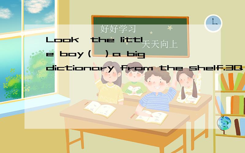 Look,the little boy（ ）a big dictionary from the shelf.3Q