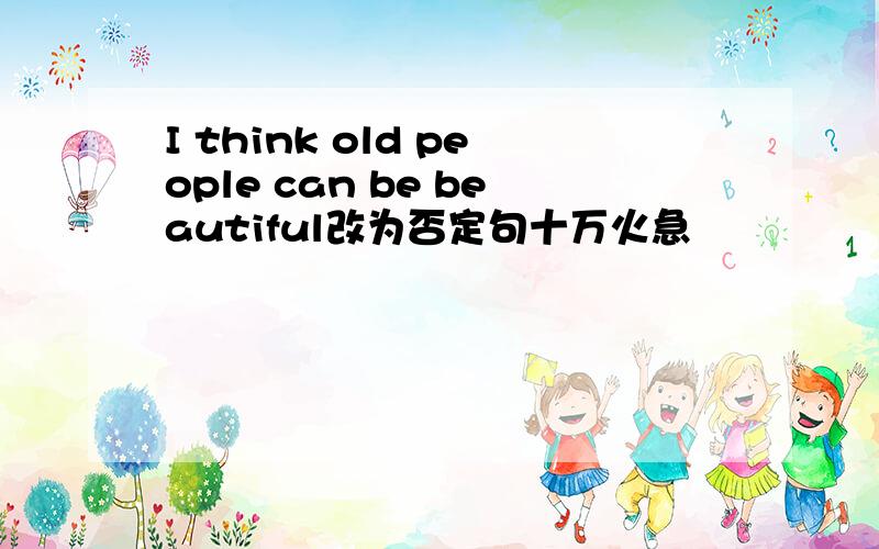 I think old people can be beautiful改为否定句十万火急