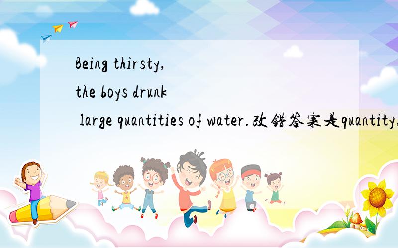 Being thirsty,the boys drunk large quantities of water.改错答案是quantity,觉得不对啊,答案是不是错了?