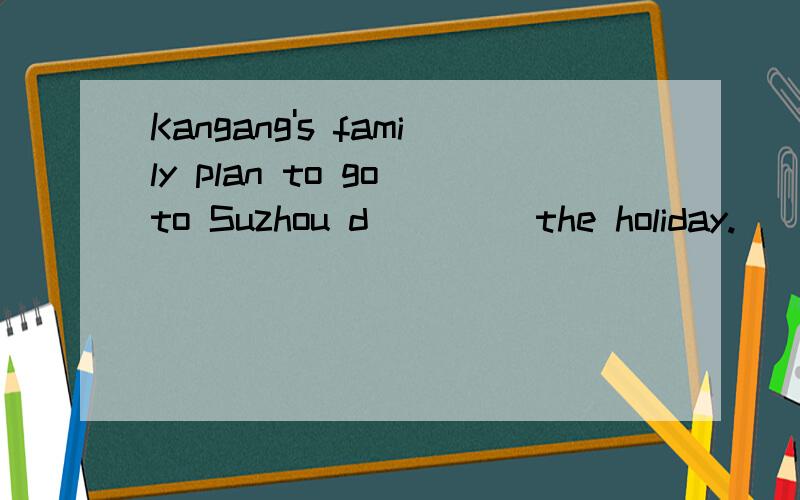Kangang's family plan to go to Suzhou d____ the holiday.