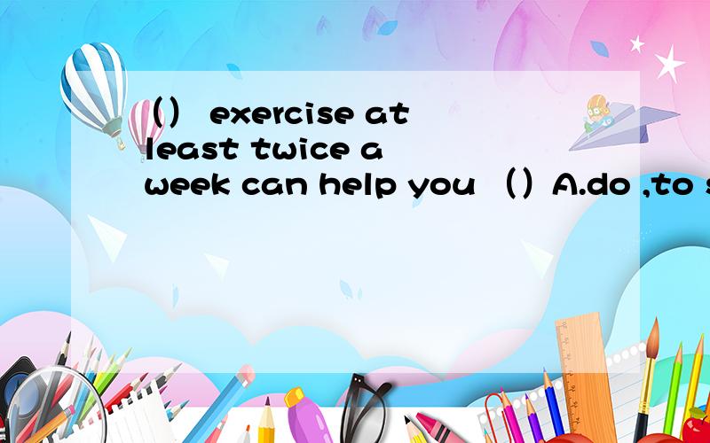 （） exercise at least twice a week can help you （）A.do ,to stay healthy B.doing ,stay healthC.do,stay healthy D.doing ,to stay healthy选哪个?说明一下理由,