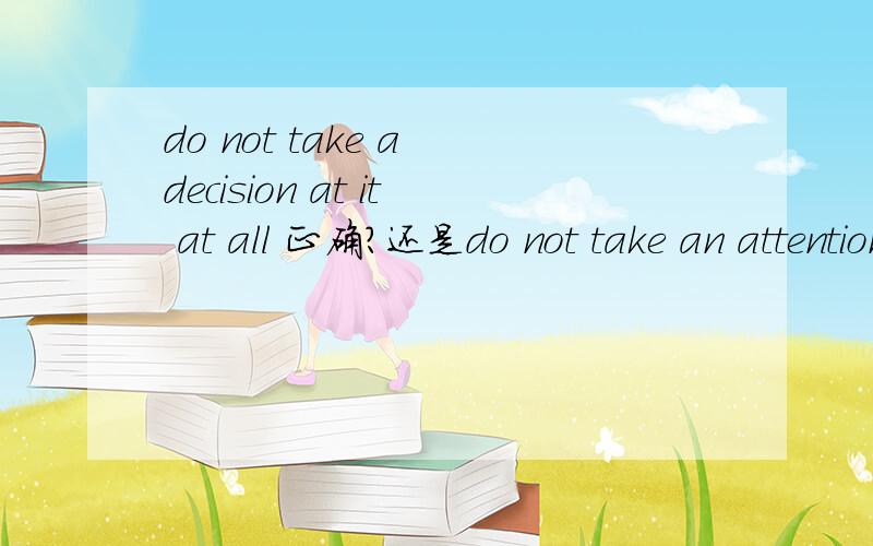 do not take a decision at it at all 正确?还是do not take an attention at it at allattention 可以做单数名词?