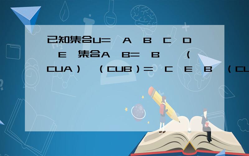 已知集合U=｛A,B,C,D,E｝集合A∩B=｛B｝,（CUA）∩（CUB）=｛C,E｝B∩（CUA）=｛D｝,求集合A和集合B