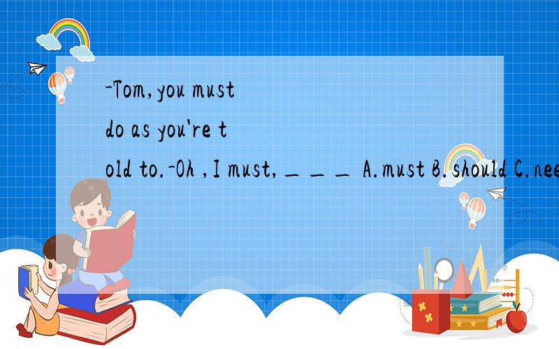 -Tom,you must do as you're told to.-Oh ,I must,___ A.must B.should C.needn't D.mustn't
