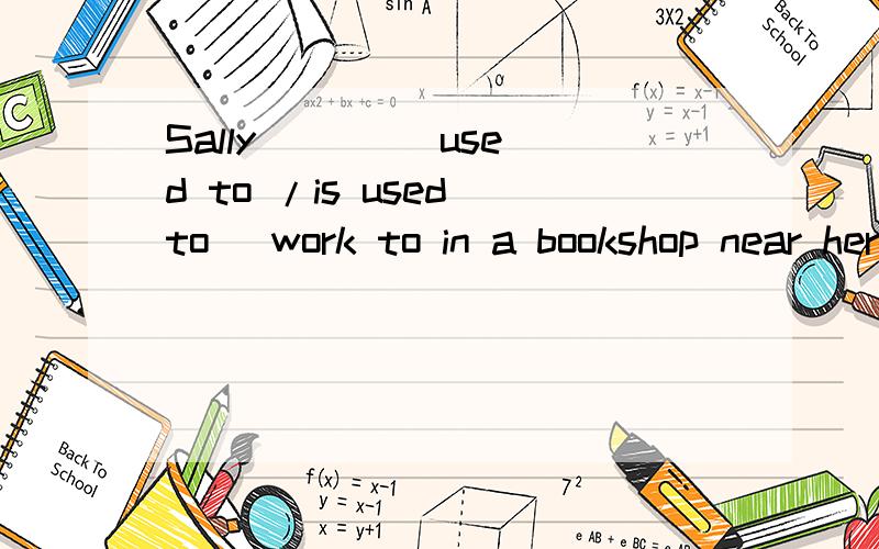 Sally ( ) (used to /is used to) work to in a bookshop near here选词填空