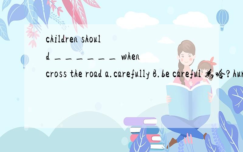 children should ______ when cross the road a.carefully B.be careful 为啥?hurry up 明天用