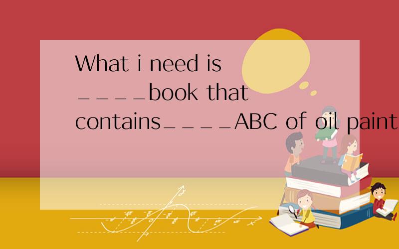 What i need is____book that contains____ABC of oil painting. 答案是a；the请问,ABC（基础知识）前用the是因为其后有修饰限定成分（oil painting）,那先行词book后的定语从句也是限定修饰book的,因此应该是特指