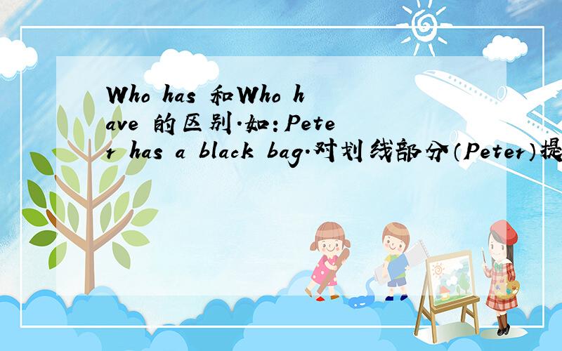 Who has 和Who have 的区别.如：Peter has a black bag.对划线部分（Peter）提问.是要用Who has 还是 Who have Who has 和Who have是在主语（Peter）还是在宾语（a black bag）上区别?如果 是 Peter has black bags.那还是