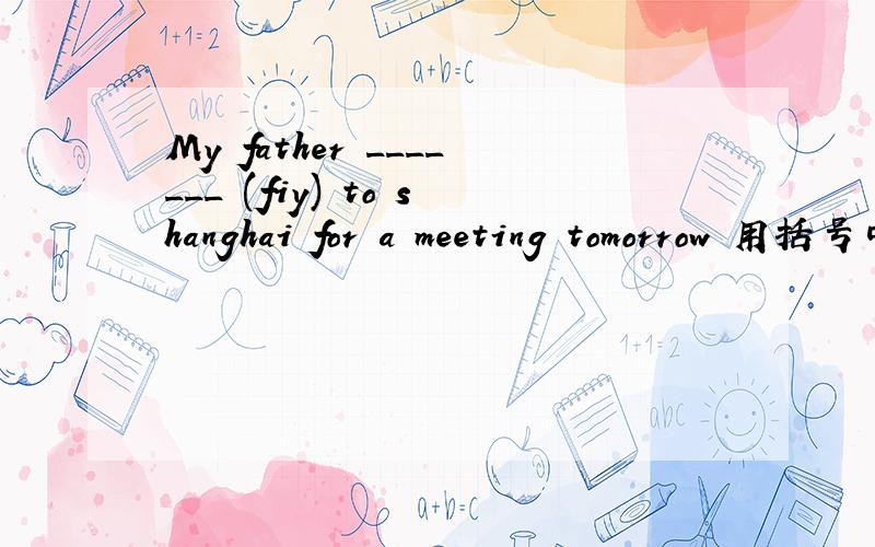 My father _______ (fiy) to shanghai for a meeting tomorrow 用括号中所给单词的适当形式填空