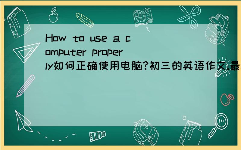 How to use a computer properly如何正确使用电脑?初三的英语作文.最好两天之内给我