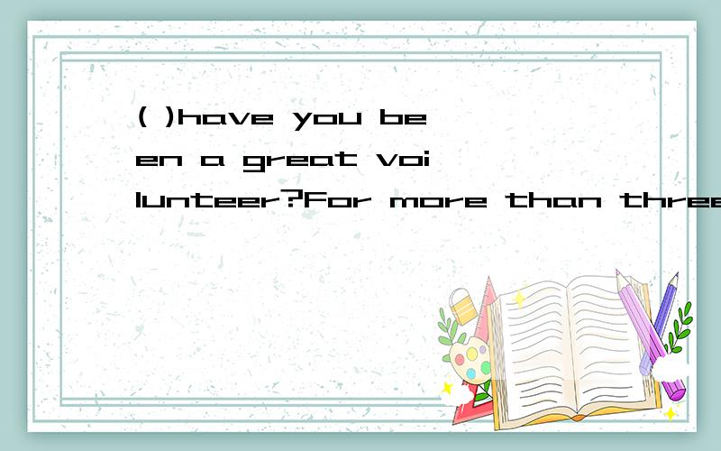 ( )have you been a great voilunteer?For more than three years.