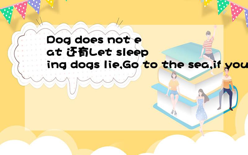 Dog does not eat 还有Let sleeping dogs lie,Go to the sea,if you would fish well,A cat has nine lives,to say is one thing and to do is another也拜托翻译一下 还有翻译的通顺一点 都是谚语