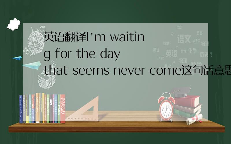 英语翻译I'm waiting for the day that seems never come这句话意思是“我在等待似乎永远不会到来的这一天”吗,如果不是,怎么表达最恰当呢