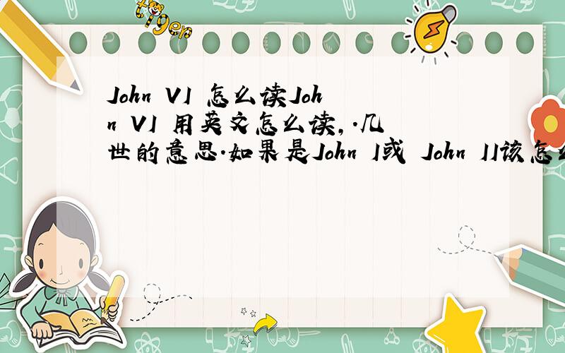 John VI 怎么读John VI 用英文怎么读,.几世的意思.如果是John I或 John II该怎么读注意是英文读法。