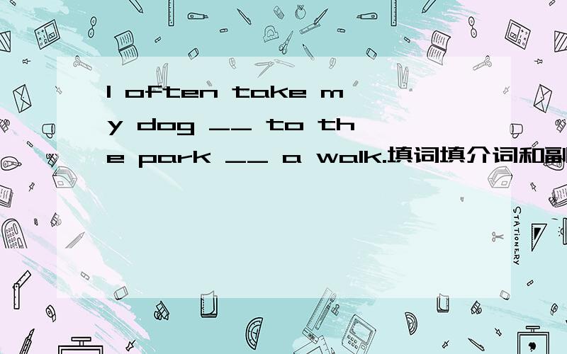 I often take my dog __ to the park __ a walk.填词填介词和副词