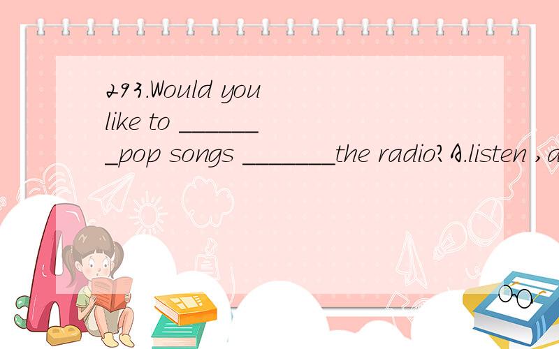 293.Would you like to _______pop songs _______the radio?A.listen ,at B.listen,on C.listen to ,at D.listen to ,on