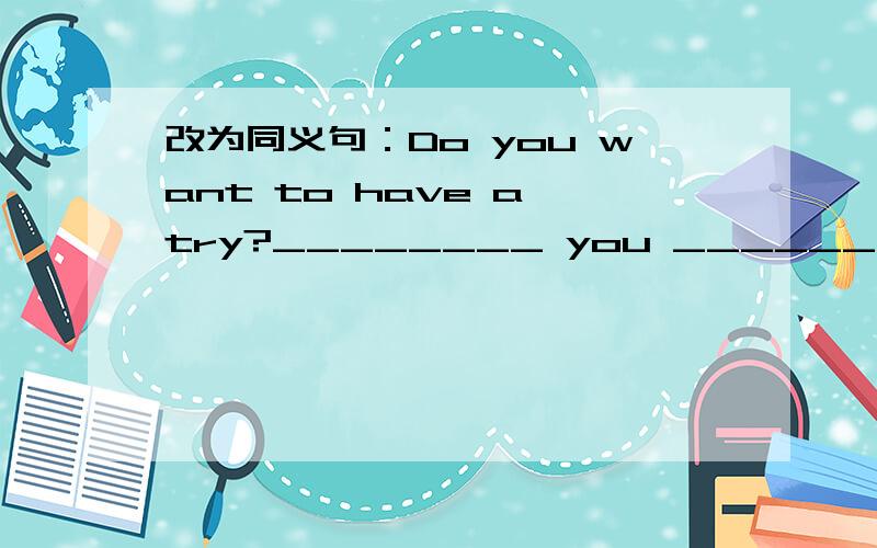 改为同义句：Do you want to have a try?________ you ________ to have a try ?