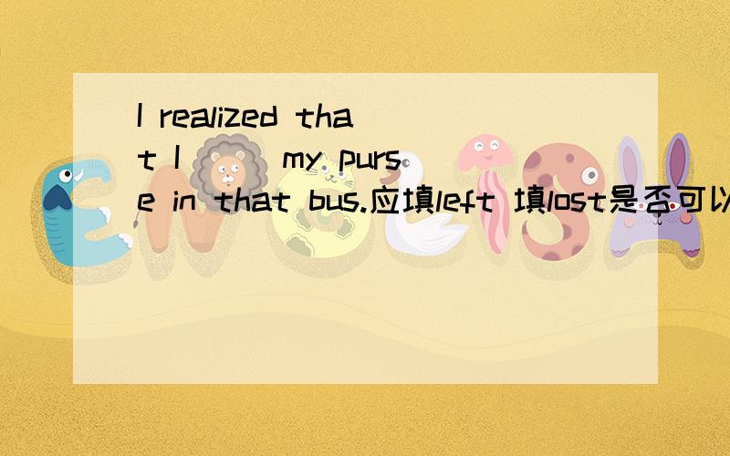 I realized that I __ my purse in that bus.应填left 填lost是否可以?