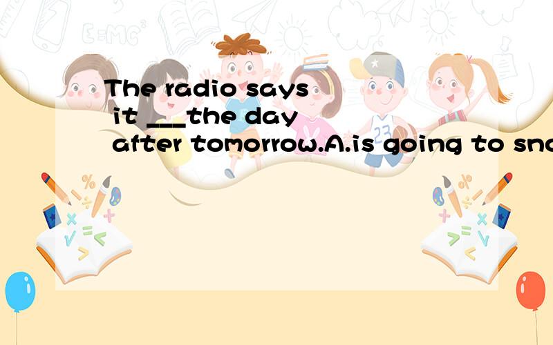 The radio says it ___the day after tomorrow.A.is going to snow B.will snow