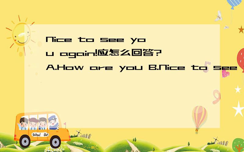 Nice to see you again!应怎么回答?A.How are you B.Nice to see you,too.C.How do you do?