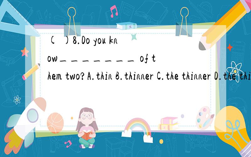 ( )8.Do you know_______ of them two?A.thin B.thinner C.the thinner D.the thin